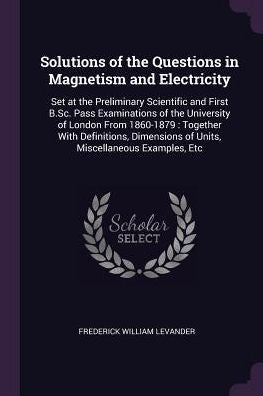 Solutions Of The Questions In Magnetism And Electricity: Set At The Preliminary Scientific And First B.Sc. Pass Examinations Of The University Of ... Of Units, Miscellaneous Examples, Etc