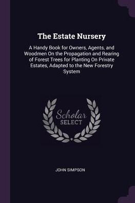 The Estate Nursery: A Handy Book For Owners, Agents, And Woodmen On The Propagation And Rearing Of Forest Trees For Planting On Private Estates, Adapted To The New Forestry System