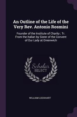 An Outline Of The Life Of The Very Rev. Antonio Rosmini: Founder Of The Institute Of Charity; Tr. From The Italian By Sister Of The Convent Of Our Lady At Greenwich