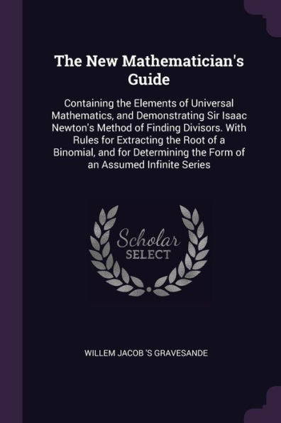 The New Mathematician's Guide: Containing The Elements Of Universal Mathematics, And Demonstrating Sir Isaac Newton's Method Of Finding Divisors. With ... The Form Of An Assumed Infinite Series