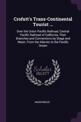 Crofutt's Trans-Continental Tourist ...: Over The Union Pacific Railroad, Central Pacific Railroad Of California, Their Branches And Connections By ... Water, From The Atlantic To The Pacific Ocean