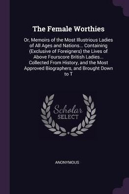The Female Worthies: Or, Memoirs Of The Most Illustrious Ladies Of All Ages And Nations... Containing (Exclusive Of Foreigners) The Lives Of Above ... Approved Biographers, And Brought Down To T