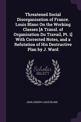 Threatened Social Disorganisation Of France. Louis Blanc On The Working Classes [A Transl. Of Organisation Du Travail, Pt. 1] With Corrected Notes, And A Refutation Of His Destructive Plan By J. Ward