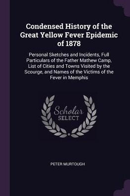 Condensed History Of The Great Yellow Fever Epidemic Of 1878: Personal Sketches And Incidents, Full Particulars Of The Father Mathew Camp, List Of ... Names Of The Victims Of The Fever In Memphis