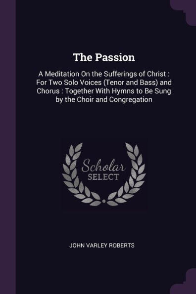The Passion: A Meditation On The Sufferings Of Christ: For Two Solo Voices (Tenor And Bass) And Chorus: Together With Hymns To Be Sung By The Choir And Congregation