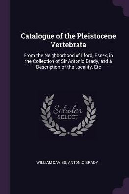 Catalogue Of The Pleistocene Vertebrata: From The Neighborhood Of Ilford, Essex, In The Collection Of Sir Antonio Brady, And A Description Of The Locality, Etc