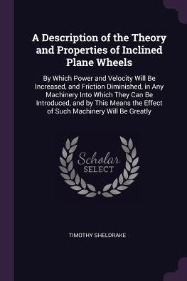 A Description Of The Theory And Properties Of Inclined Plane Wheels: By Which Power And Velocity Will Be Increased, And Friction Diminished, In Any ... The Effect Of Such Machinery Will Be Greatly