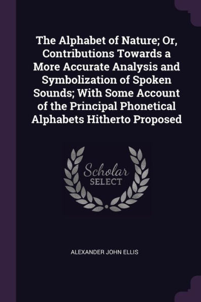 The Alphabet Of Nature; Or, Contributions Towards A More Accurate Analysis And Symbolization Of Spoken Sounds; With Some Account Of The Principal Phonetical Alphabets Hitherto Proposed