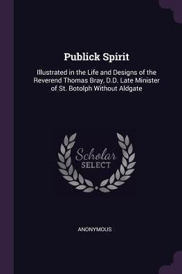 Publick Spirit: Illustrated In The Life And Designs Of The Reverend Thomas Bray, D.D. Late Minister Of St. Botolph Without Aldgate
