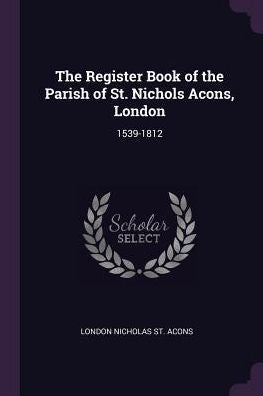 The Register Book Of The Parish Of St. Nichols Acons, London: 1539-1812
