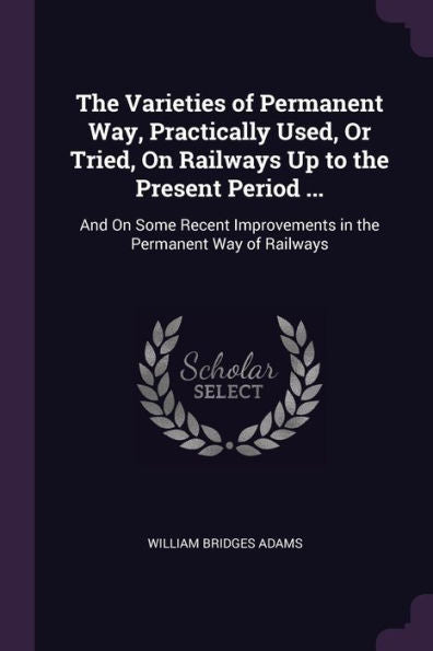 The Varieties Of Permanent Way, Practically Used, Or Tried, On Railways Up To The Present Period ...: And On Some Recent Improvements In The Permanent Way Of Railways