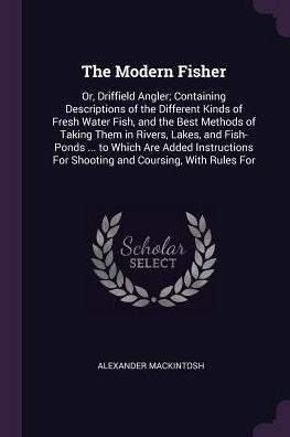 The Modern Fisher: Or, Driffield Angler; Containing Descriptions Of The Different Kinds Of Fresh Water Fish, And The Best Methods Of Taking Them In ... For Shooting And Coursing, With Rules For