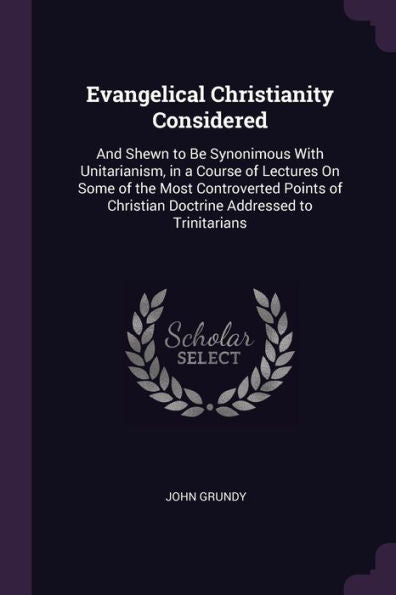 Evangelical Christianity Considered: And Shewn To Be Synonimous With Unitarianism, In A Course Of Lectures On Some Of The Most Controverted Points Of Christian Doctrine Addressed To Trinitarians