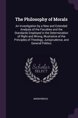 The Philosophy Of Morals: An Investigation By A New And Extended Analysis Of The Faculties And The Standards Employed In The Determination Of Right ... Theology, Jurisprudence, And General Politics
