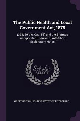 The Public Health And Local Government Act, 1875: (38 & 39 Vic. Cap. 55) And The Statutes Incorporated Therewith, With Short Explanatory Notes