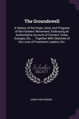 The Groundswell: A History Of The Origin, Aims, And Progress Of The Farmers' Movement: Embracing An Authoritative Account Of Farmers' Clubs, Granges, ... Of The Lives Of Prominent Leaders, Etc.