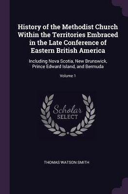 History Of The Methodist Church Within The Territories Embraced In The Late Conference Of Eastern British America: Including Nova Scotia, New Brunswick, Prince Edward Island, And Bermuda; Volume 1