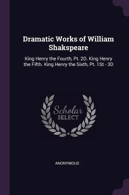 Dramatic Works Of William Shakspeare: King Henry The Fourth, Pt. 2D. King Henry The Fifth. King Henry The Sixth, Pt. 1St - 3D