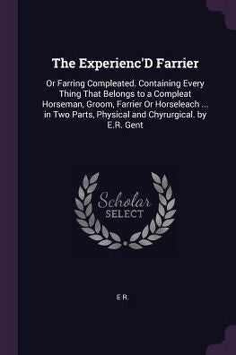 The Experienc'D Farrier: Or Farring Compleated. Containing Every Thing That Belongs To A Compleat Horseman, Groom, Farrier Or Horseleach ... In Two Parts, Physical And Chyrurgical. By E.R. Gent