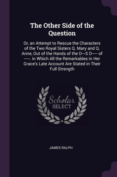 The Other Side Of The Question: Or, An Attempt To Rescue The Characters Of The Two Royal Sisters Q. Mary And Q. Anne, Out Of The Hands Of The D---S ... Account Are Stated In Their Full Strength
