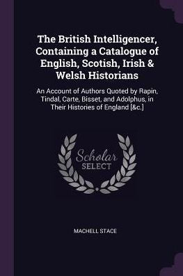 The British Intelligencer, Containing A Catalogue Of English, Scotish, Irish & Welsh Historians: An Account Of Authors Quoted By Rapin, Tindal, Carte, ... Adolphus, In Their Histories Of England [&C.]
