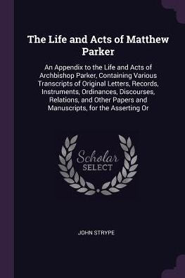 The Life And Acts Of Matthew Parker: An Appendix To The Life And Acts Of Archbishop Parker, Containing Various Transcripts Of Original Letters, ... Papers And Manuscripts, For The Asserting Or