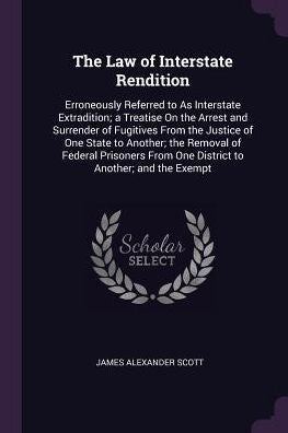 The Law Of Interstate Rendition: Erroneously Referred To As Interstate Extradition; A Treatise On The Arrest And Surrender Of Fugitives From The ... From One District To Another; And The Exempt