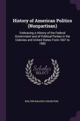 History Of American Politics (Nonpartisan): Embracing A History Of The Federal Government And Of Political Parties In The Colonies And United States From 1607 To 1882