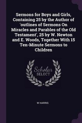 Sermons For Boys And Girls, Containing 25 By The Author Of 'Outlines Of Sermons On Miracles And Parables Of The Old Testament', 25 By W. Newton And E. ... With 15 Ten-Minute Sermons To Children