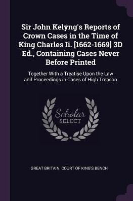 Sir John Kelyng's Reports Of Crown Cases In The Time Of King Charles Ii. [1662-1669] 3D Ed., Containing Cases Never Before Printed: Together With A ... Law And Proceedings In Cases Of High Treason