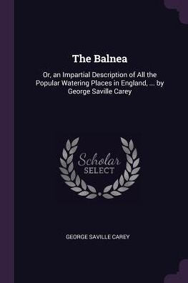 The Balnea: Or, An Impartial Description Of All The Popular Watering Places In England, ... By George Saville Carey