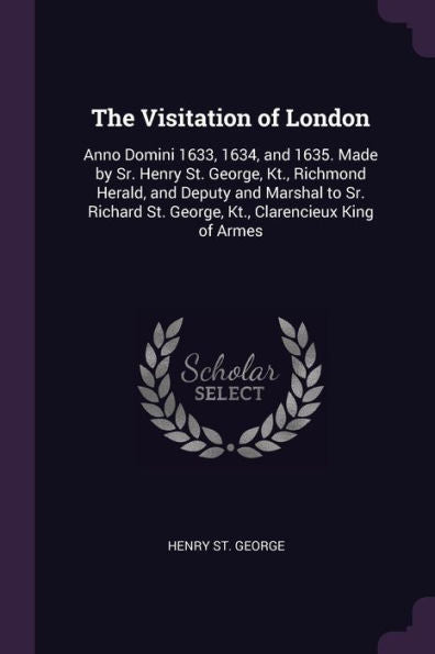 The Visitation Of London: Anno Domini 1633, 1634, And 1635. Made By Sr. Henry St. George, Kt., Richmond Herald, And Deputy And Marshal To Sr. Richard St. George, Kt., Clarencieux King Of Armes