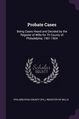 Probate Cases: Being Cases Heard And Decided By The Register Of Wills For Th County Of Philadelphia, 1901-1904