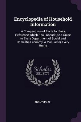 Encyclopedia Of Household Information: A Compendium Of Facts For Easy Reference Which Shall Constitute A Guide To Every Department Of Social And Domestic Economy. A Manual For Every Home