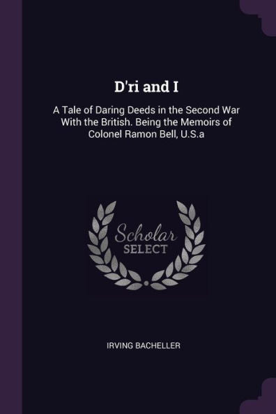 D'Ri And I: A Tale Of Daring Deeds In The Second War With The British. Being The Memoirs Of Colonel Ramon Bell, U.S.A