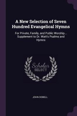 A New Selection Of Seven Hundred Evangelical Hymns: For Private, Family, And Public Worship... Supplement To Dr. Watt's Psalms And Hymns