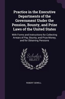 Practice In The Executive Departments Of The Government Under The Pension, Bounty, And Prize Laws Of The United States: With Forms And Instructions ... And Prize Money, And For Obtaining Pensions