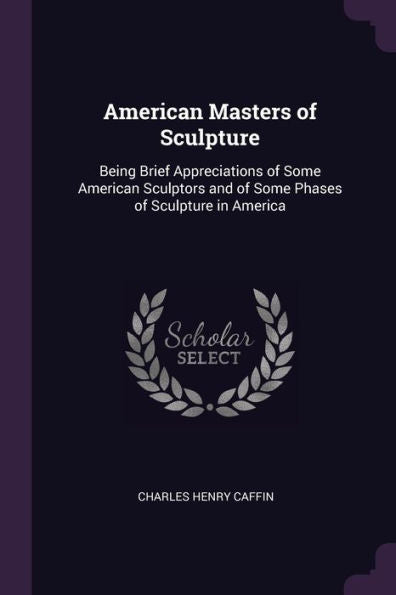 American Masters Of Sculpture: Being Brief Appreciations Of Some American Sculptors And Of Some Phases Of Sculpture In America