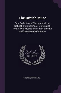 The British Muse: Or, A Collection Of Thoughts, Moral, Natural, And Sublime, Of Our English Poets: Who Flourished In The Sixteenth And Seventeenth Centuries