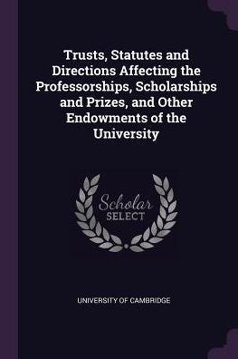 Trusts, Statutes And Directions Affecting The Professorships, Scholarships And Prizes, And Other Endowments Of The University