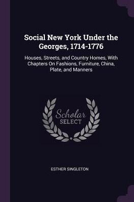 Social New York Under The Georges, 1714-1776: Houses, Streets, And Country Homes, With Chapters On Fashions, Furniture, China, Plate, And Manners
