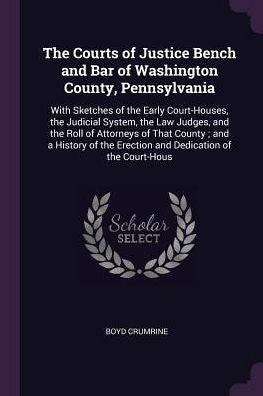 The Courts Of Justice Bench And Bar Of Washington County, Pennsylvania: With Sketches Of The Early Court-Houses, The Judicial System, The Law Judges, ... The Erection And Dedication Of The Court-Hous