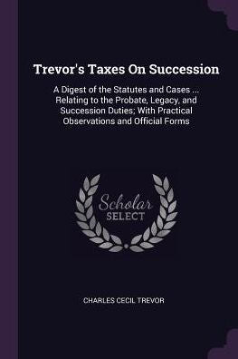 Trevor's Taxes On Succession: A Digest Of The Statutes And Cases ... Relating To The Probate, Legacy, And Succession Duties; With Practical Observations And Official Forms