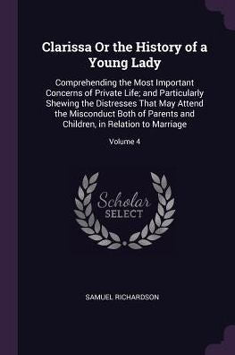 Clarissa Or The History Of A Young Lady: Comprehending The Most Important Concerns Of Private Life; And Particularly Shewing The Distresses That May ... Children, In Relation To Marriage; Volume 4