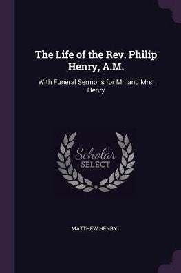 The Life Of The Rev. Philip Henry, A.M.: With Funeral Sermons For Mr. And Mrs. Henry