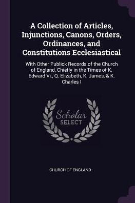 A Collection Of Articles, Injunctions, Canons, Orders, Ordinances, And Constitutions Ecclesiastical: With Other Publick Records Of The Church Of ... Vi., Q. Elizabeth, K. James, & K. Charles I
