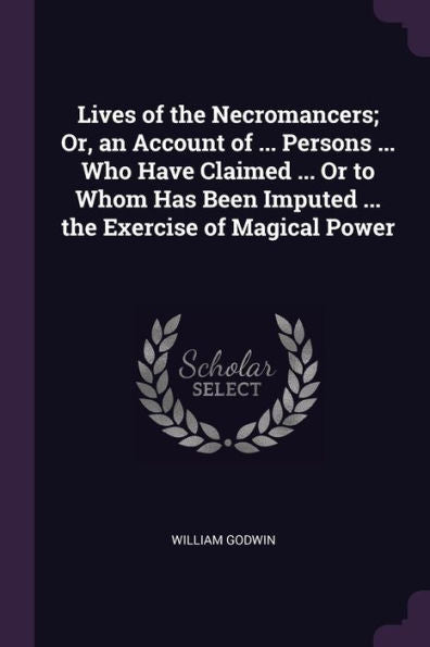 Lives Of The Necromancers; Or, An Account Of ... Persons ... Who Have Claimed ... Or To Whom Has Been Imputed ... The Exercise Of Magical Power