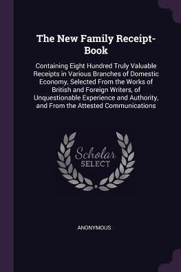 The New Family Receipt-Book: Containing Eight Hundred Truly Valuable Receipts In Various Branches Of Domestic Economy, Selected From The Works Of ... And From The Attested Communications