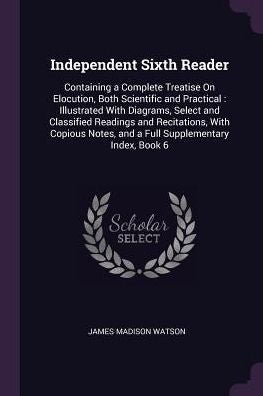 Independent Sixth Reader: Containing A Complete Treatise On Elocution, Both Scientific And Practical: Illustrated With Diagrams, Select And Classified ... Notes, And A Full Supplementary Index, Book 6
