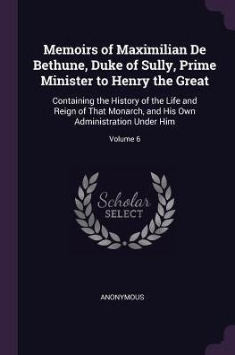 Memoirs Of Maximilian De Bethune, Duke Of Sully, Prime Minister To Henry The Great: Containing The History Of The Life And Reign Of That Monarch, And His Own Administration Under Him; Volume 6